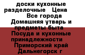   доски кухонные разделочные › Цена ­ 100 - Все города Домашняя утварь и предметы быта » Посуда и кухонные принадлежности   . Приморский край,Дальнегорск г.